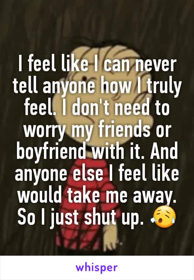 I feel like I can never tell anyone how I truly feel. I don't need to worry my friends or boyfriend with it. And anyone else I feel like would take me away. So I just shut up. 😥