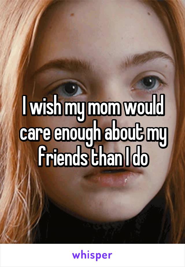 I wish my mom would care enough about my friends than I do