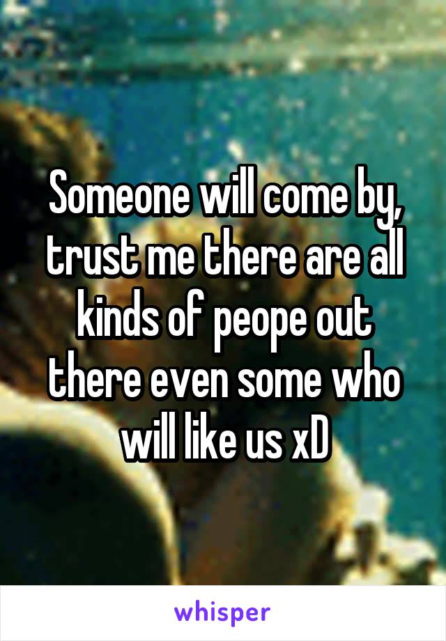 Someone will come by, trust me there are all kinds of peope out there even some who will like us xD