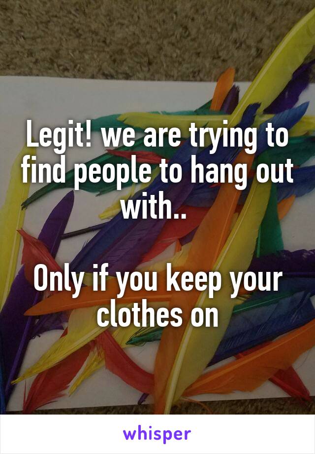 Legit! we are trying to find people to hang out with.. 

Only if you keep your clothes on