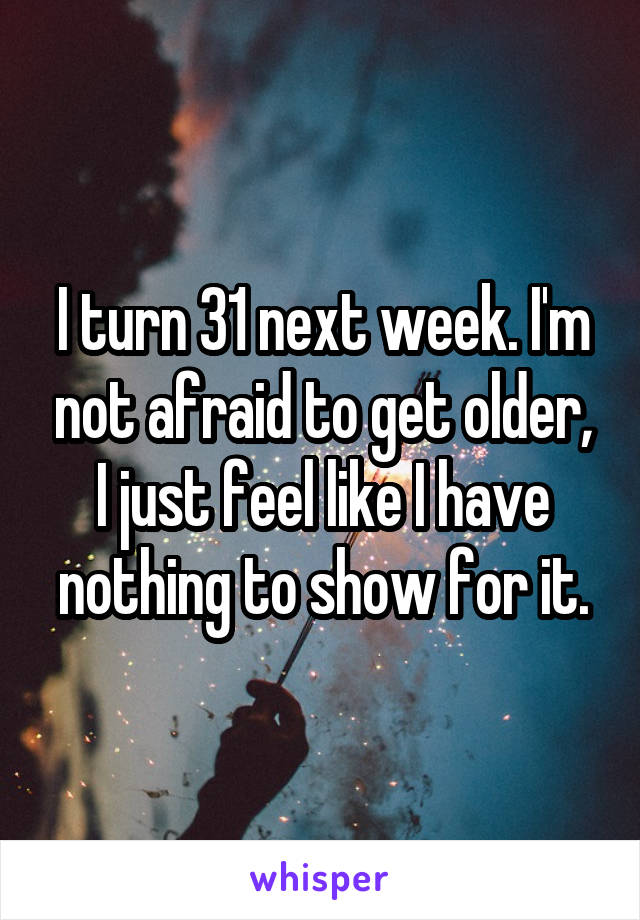 I turn 31 next week. I'm not afraid to get older, I just feel like I have nothing to show for it.