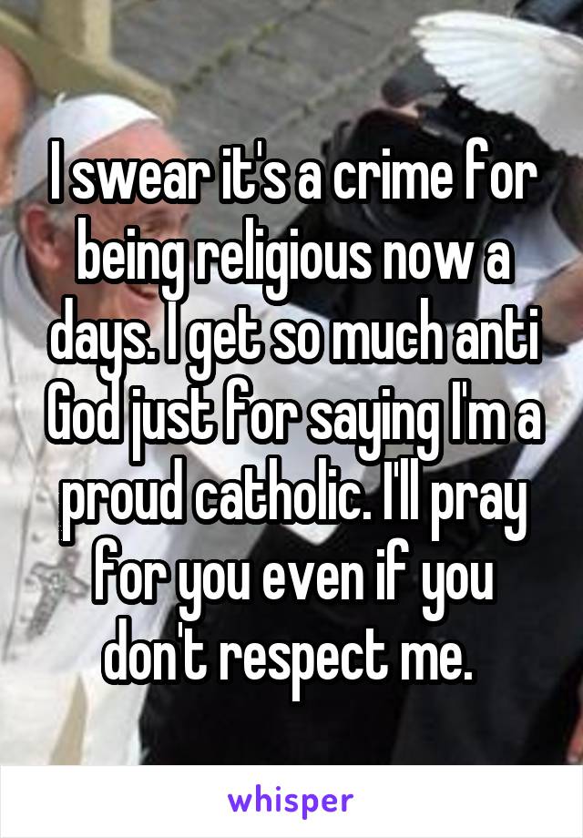 I swear it's a crime for being religious now a days. I get so much anti God just for saying I'm a proud catholic. I'll pray for you even if you don't respect me. 