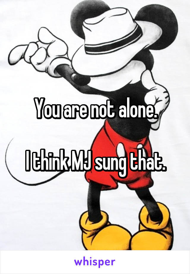 You are not alone.

I think MJ sung that.