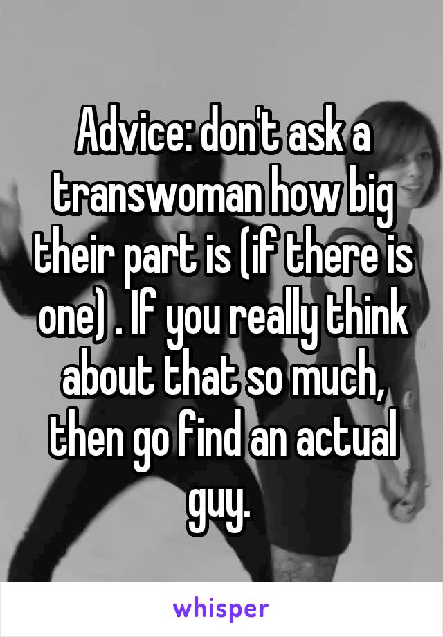 Advice: don't ask a transwoman how big their part is (if there is one) . If you really think about that so much, then go find an actual guy. 