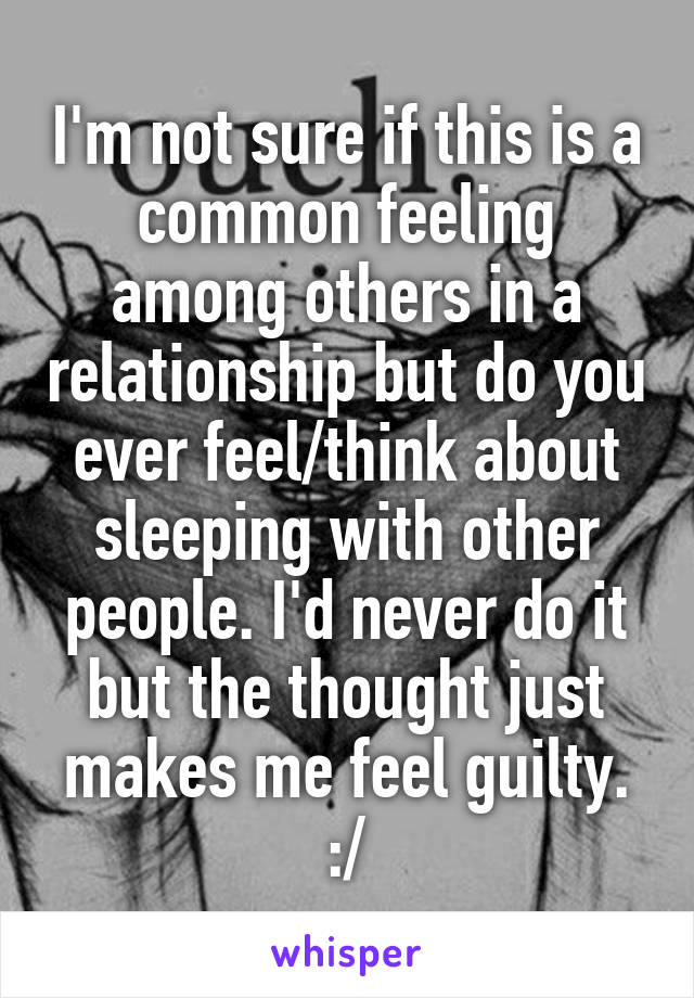 I'm not sure if this is a common feeling among others in a relationship but do you ever feel/think about sleeping with other people. I'd never do it but the thought just makes me feel guilty. :/