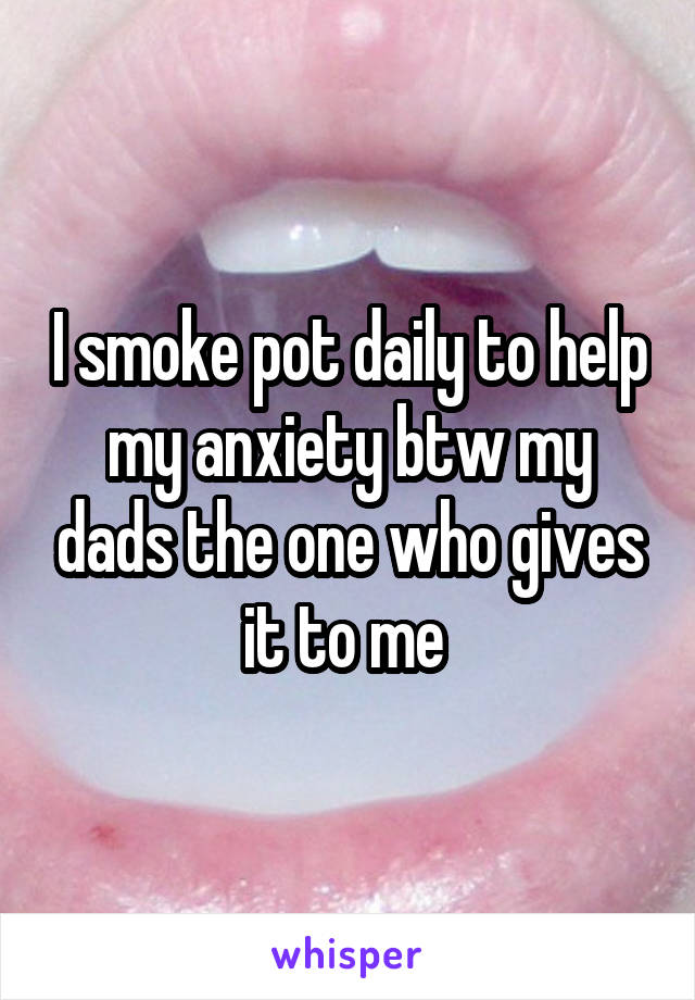 I smoke pot daily to help my anxiety btw my dads the one who gives it to me 