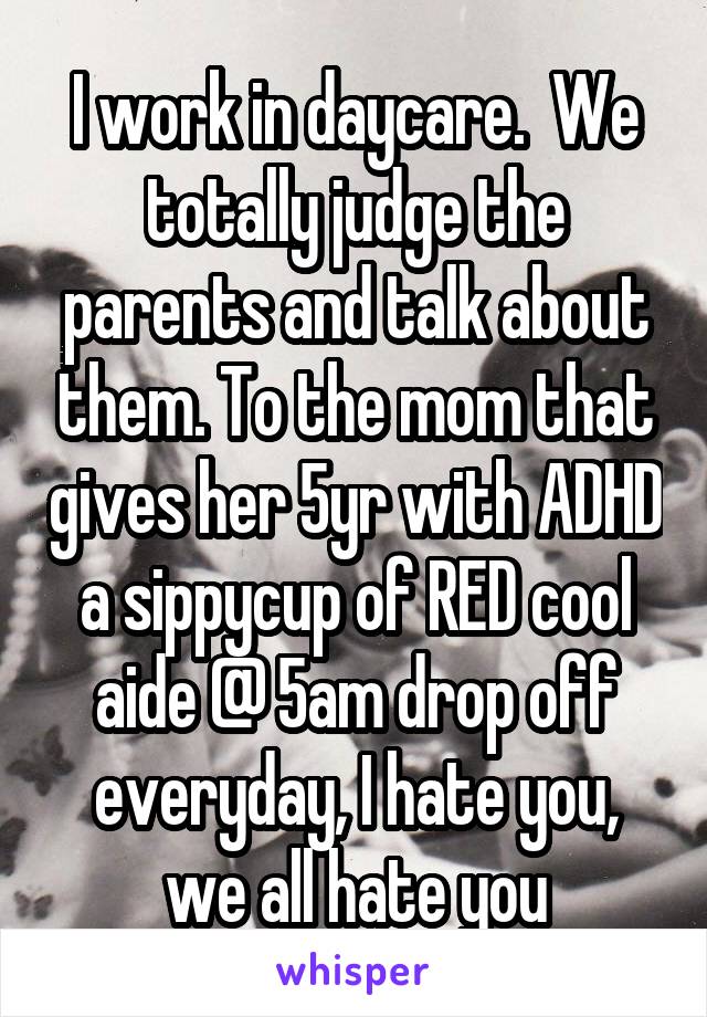 I work in daycare.  We totally judge the parents and talk about them. To the mom that gives her 5yr with ADHD a sippycup of RED cool aide @ 5am drop off everyday, I hate you, we all hate you