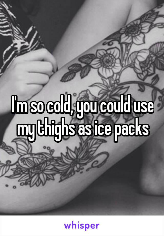 I'm so cold, you could use my thighs as ice packs