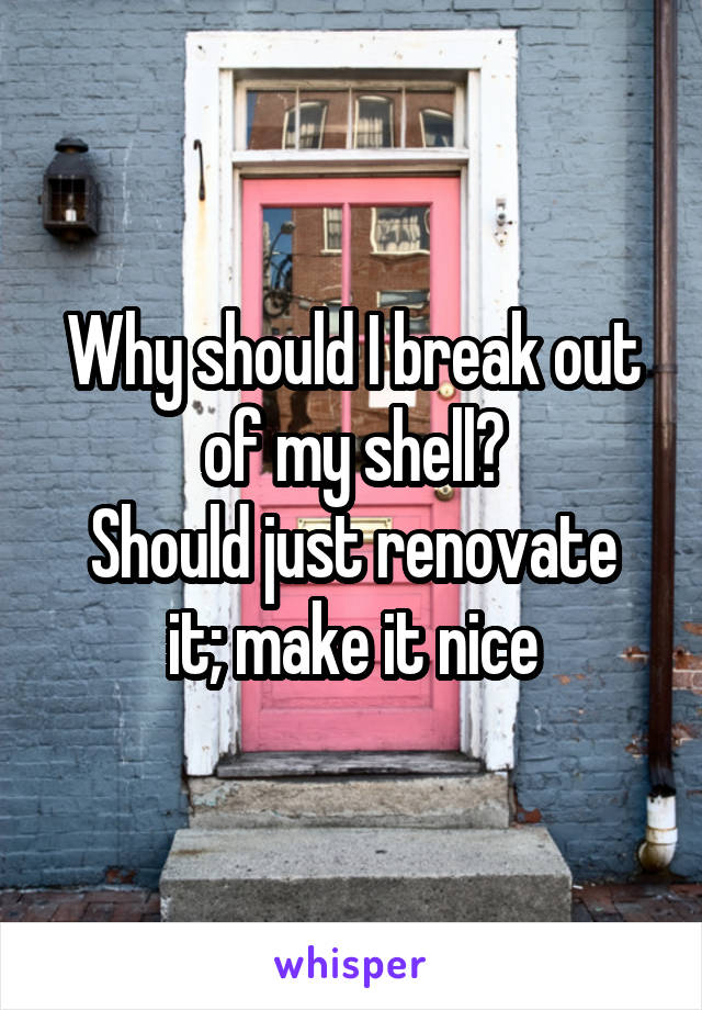 Why should I break out of my shell?
Should just renovate it; make it nice