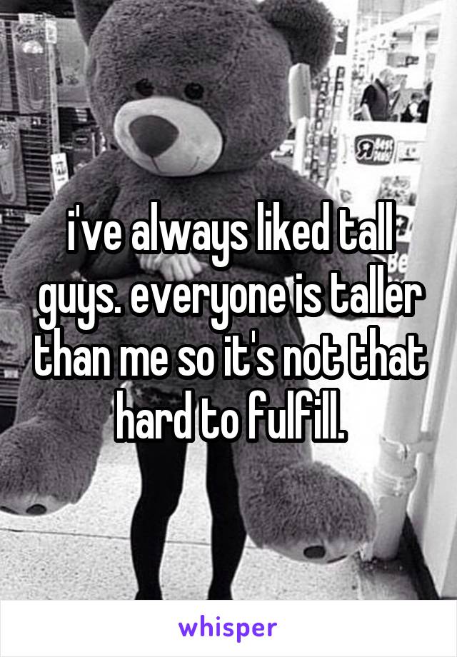 i've always liked tall guys. everyone is taller than me so it's not that hard to fulfill.