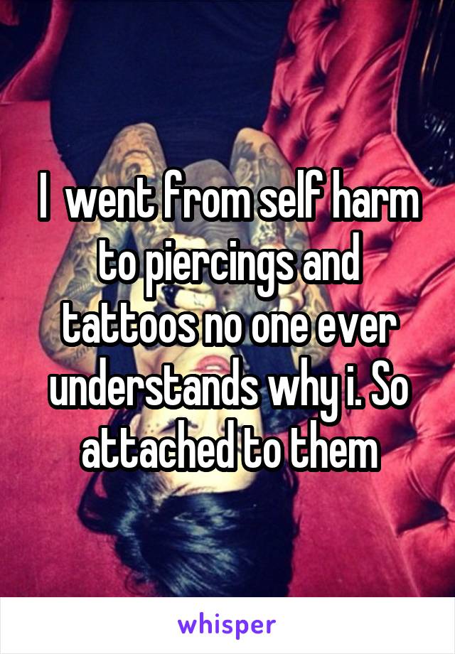 I  went from self harm to piercings and tattoos no one ever understands why i. So attached to them