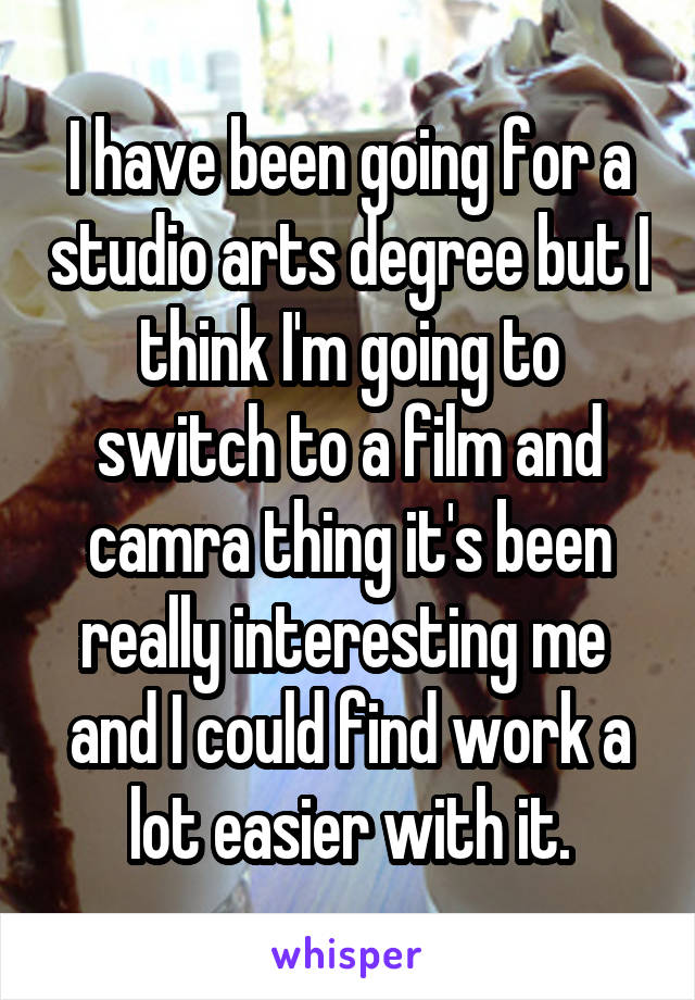 I have been going for a studio arts degree but I think I'm going to switch to a film and camra thing it's been really interesting me  and I could find work a lot easier with it.