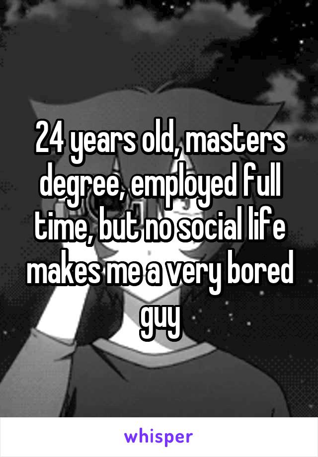 24 years old, masters degree, employed full time, but no social life makes me a very bored guy