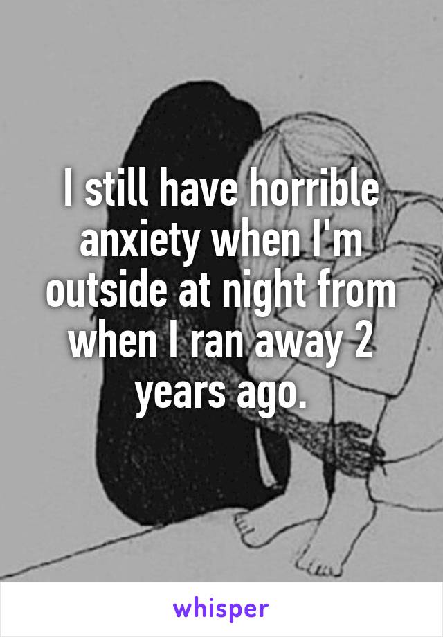 I still have horrible anxiety when I'm outside at night from when I ran away 2 years ago.
