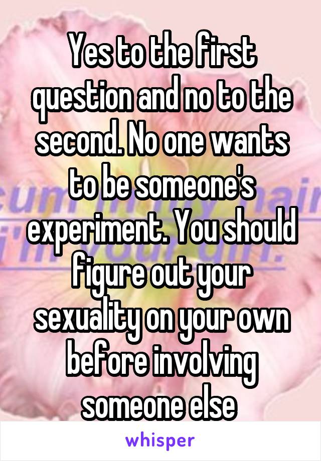 Yes to the first question and no to the second. No one wants to be someone's experiment. You should figure out your sexuality on your own before involving someone else 