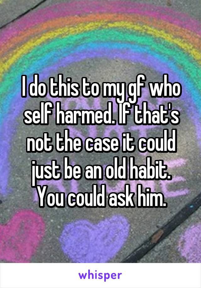 I do this to my gf who self harmed. If that's not the case it could just be an old habit.
You could ask him.