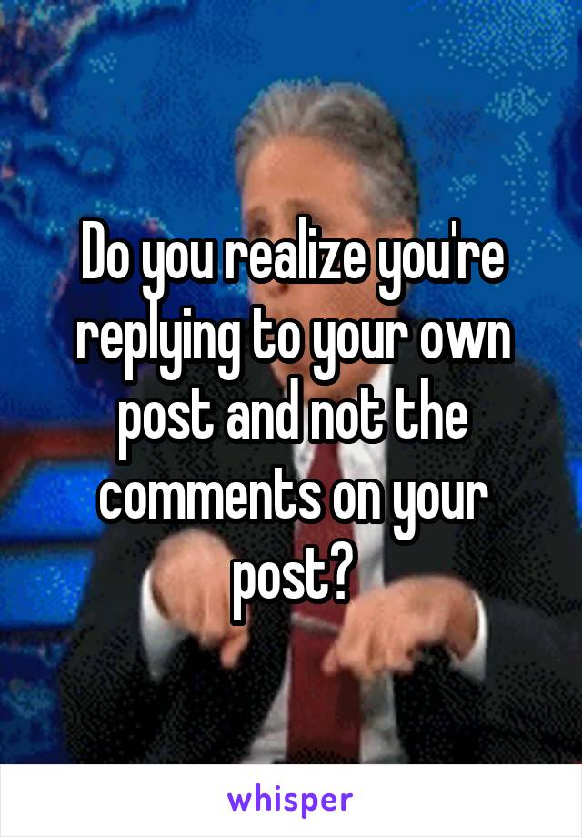 Do you realize you're replying to your own post and not the comments on your post?