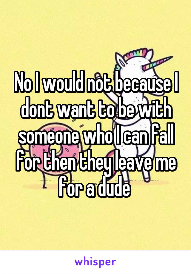 No I would not because I dont want to be with someone who I can fall for then they leave me for a dude 