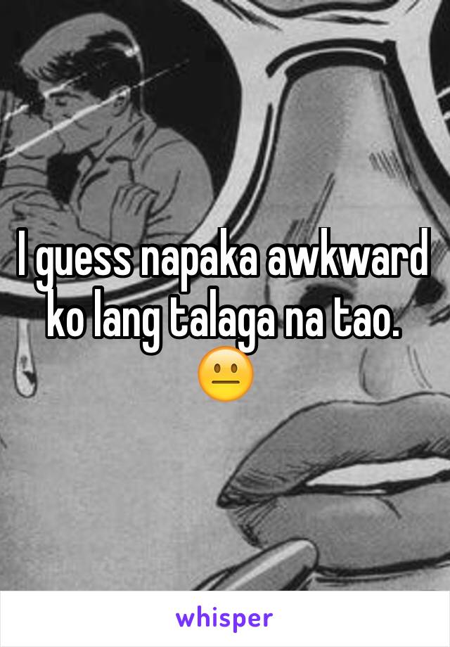 I guess napaka awkward ko lang talaga na tao. 😐