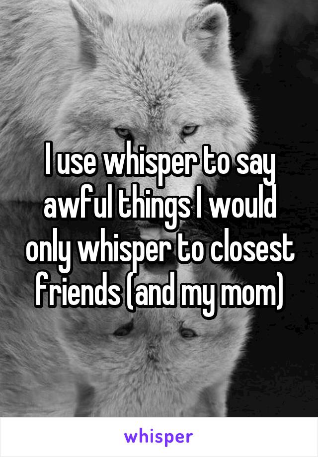 I use whisper to say awful things I would only whisper to closest friends (and my mom)