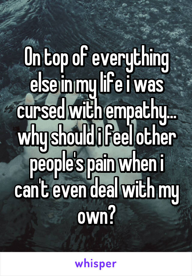 On top of everything else in my life i was cursed with empathy... why should i feel other people's pain when i can't even deal with my own?