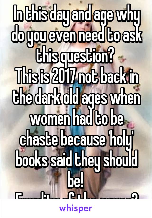 In this day and age why do you even need to ask this question? 
This is 2017 not back in the dark old ages when women had to be chaste because 'holy' books said they should be! 
Equality of the sexes?