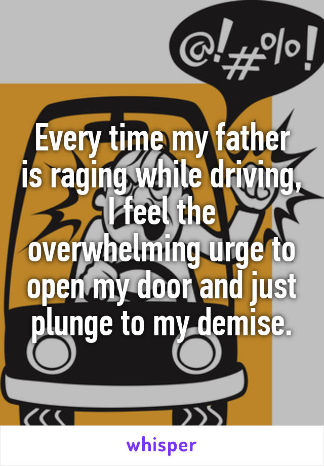 Every time my father is raging while driving,
I feel the overwhelming urge to open my door and just
plunge to my demise.