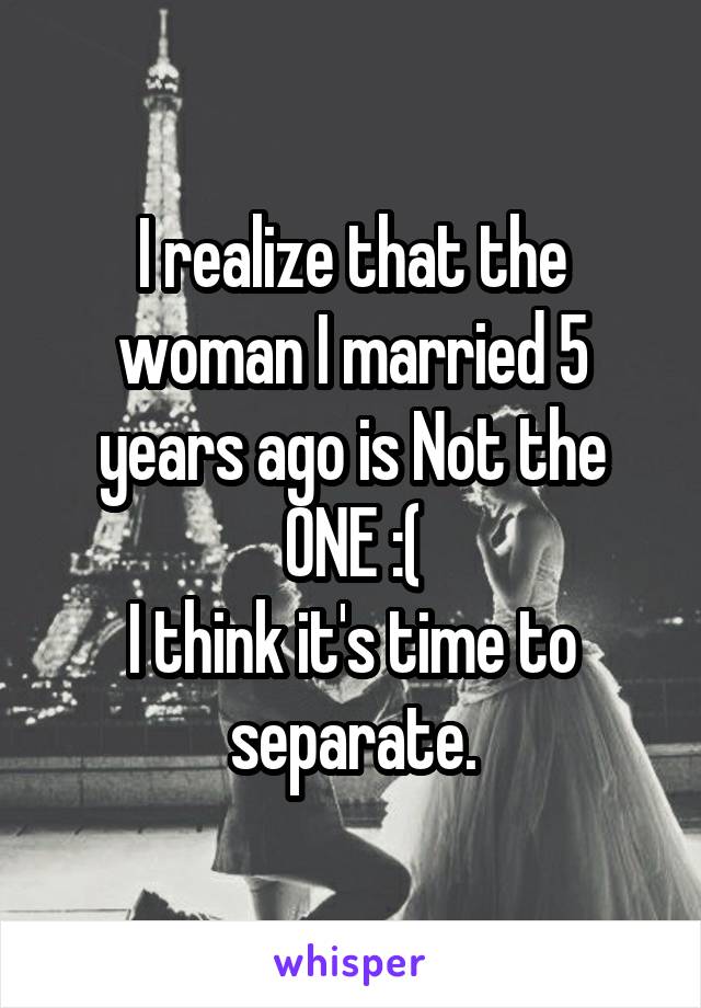 I realize that the woman I married 5 years ago is Not the ONE :(
I think it's time to separate.