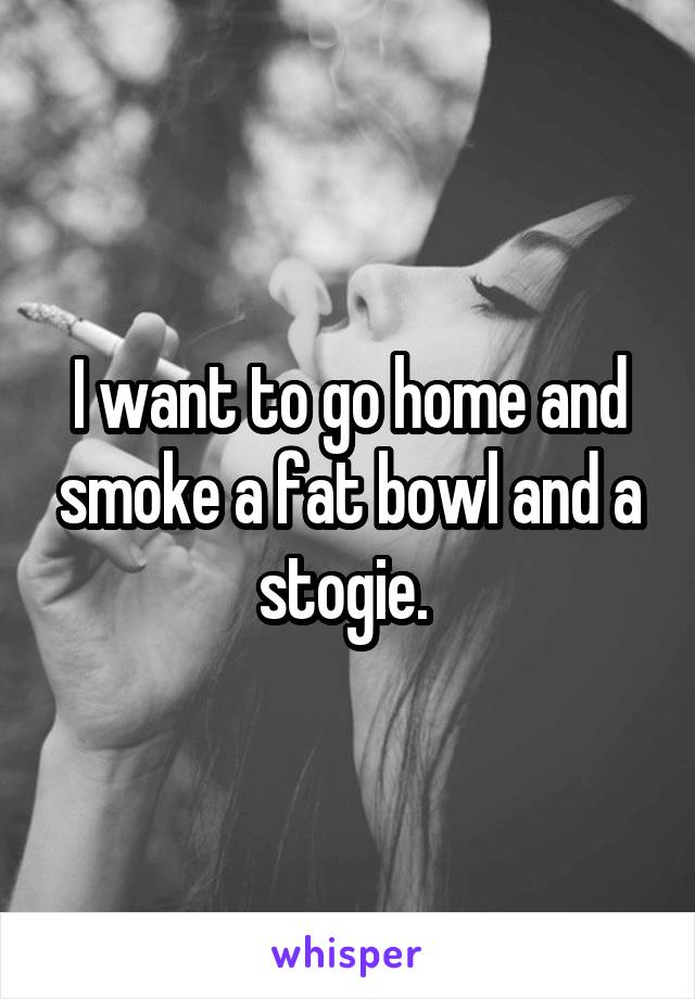 I want to go home and smoke a fat bowl and a stogie. 