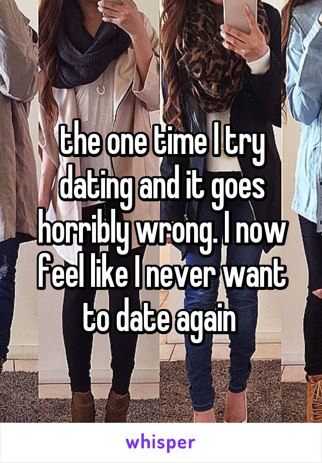 the one time I try dating and it goes horribly wrong. I now feel like I never want to date again 