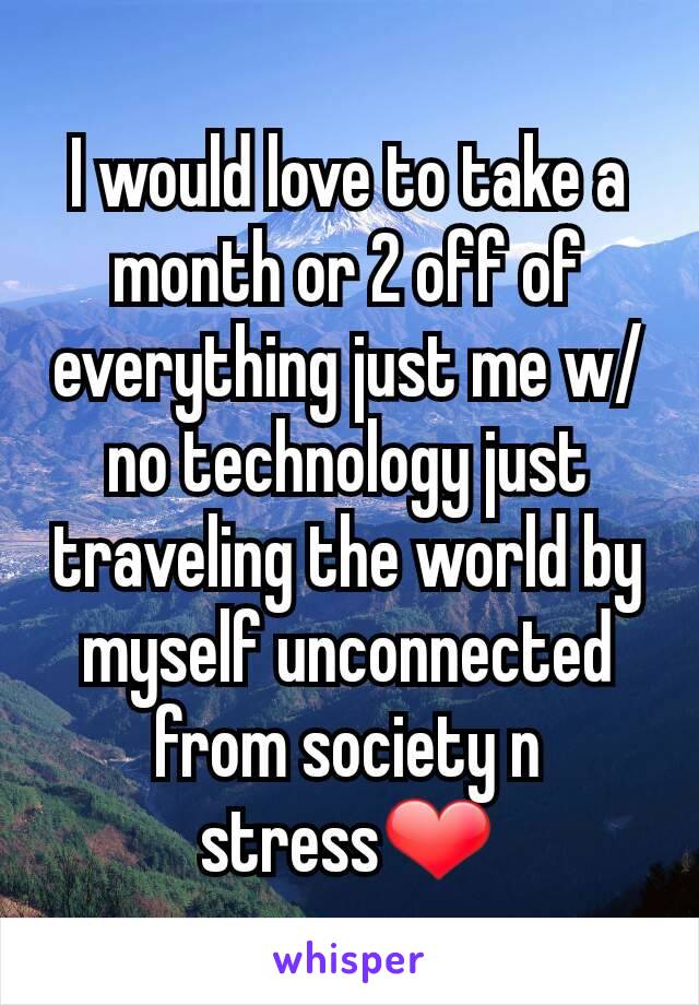 I would love to take a month or 2 off of everything just me w/no technology just traveling the world by myself unconnected from society n stress❤