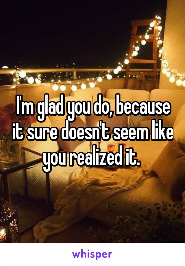 I'm glad you do, because it sure doesn't seem like you realized it. 