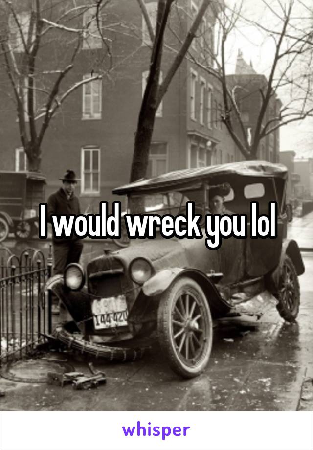 I would wreck you lol