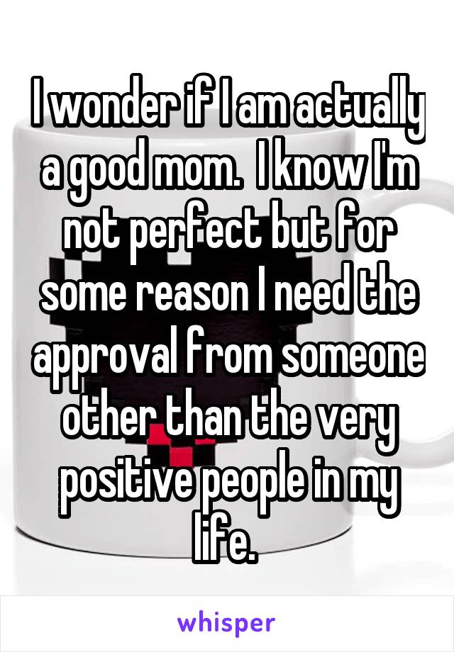 I wonder if I am actually a good mom.  I know I'm not perfect but for some reason I need the approval from someone other than the very positive people in my life. 