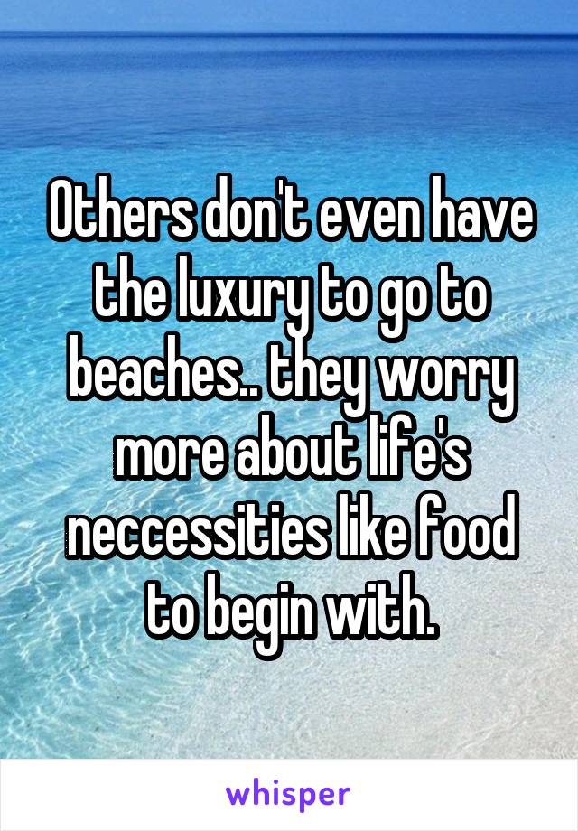 Others don't even have the luxury to go to beaches.. they worry more about life's neccessities like food to begin with.