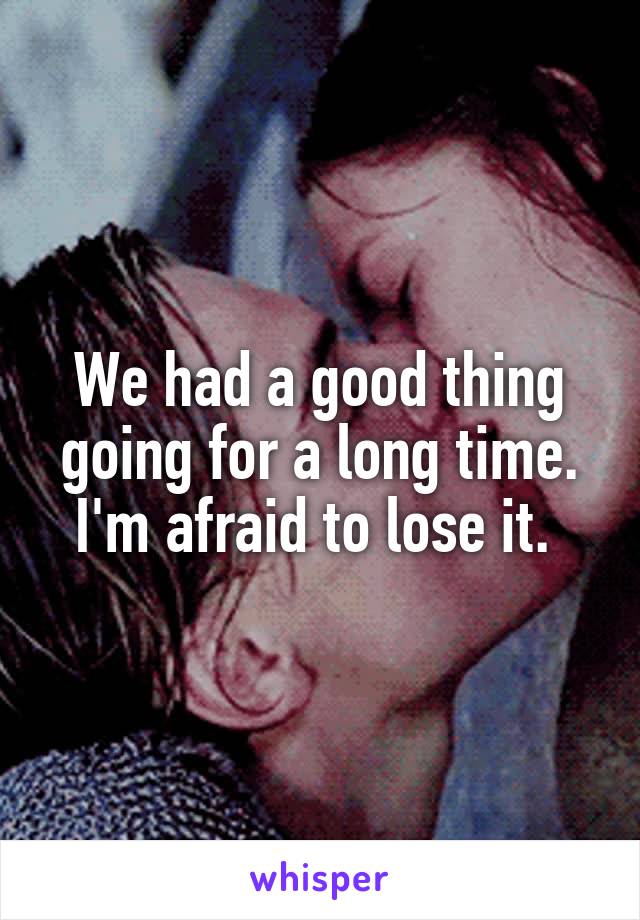 We had a good thing going for a long time. I'm afraid to lose it. 