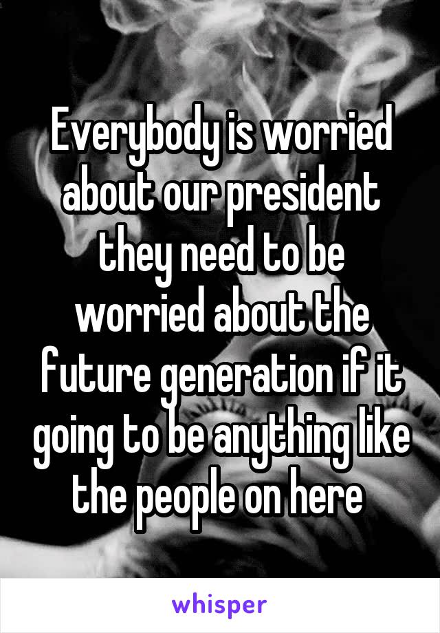 Everybody is worried about our president they need to be worried about the future generation if it going to be anything like the people on here 