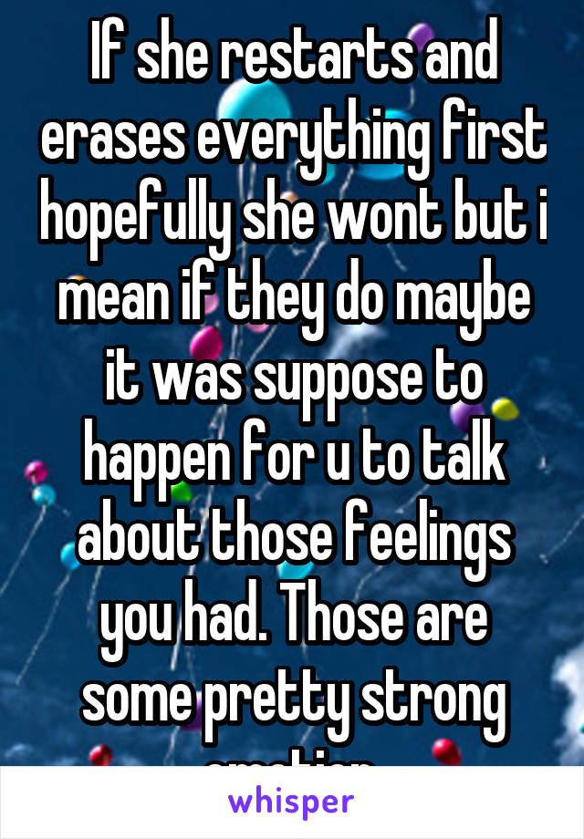 If she restarts and erases everything first hopefully she wont but i mean if they do maybe it was suppose to happen for u to talk about those feelings you had. Those are some pretty strong emotion 