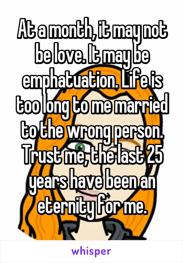 At a month, it may not be love. It may be emphatuation. Life is too long to me married to the wrong person. Trust me, the last 25 years have been an eternity for me.
