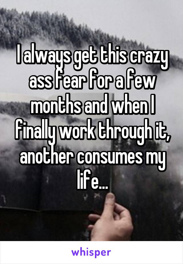 I always get this crazy ass fear for a few months and when I finally work through it, another consumes my life...
