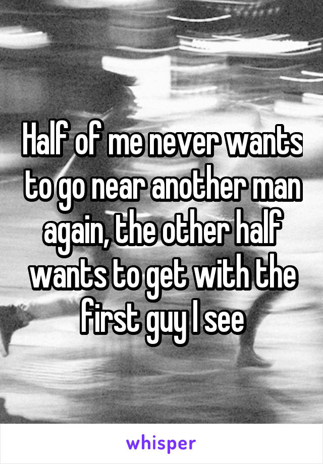 Half of me never wants to go near another man again, the other half wants to get with the first guy I see