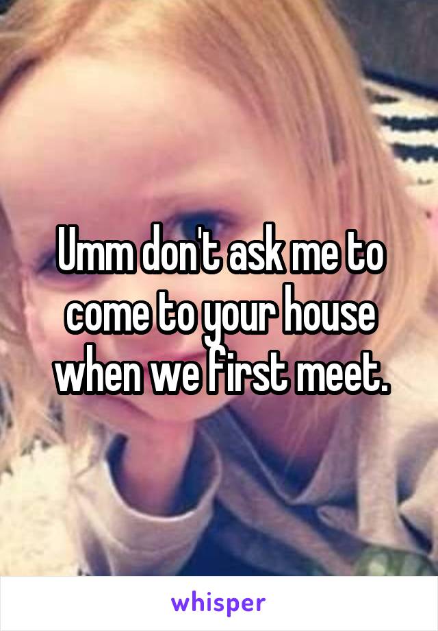 Umm don't ask me to come to your house when we first meet.