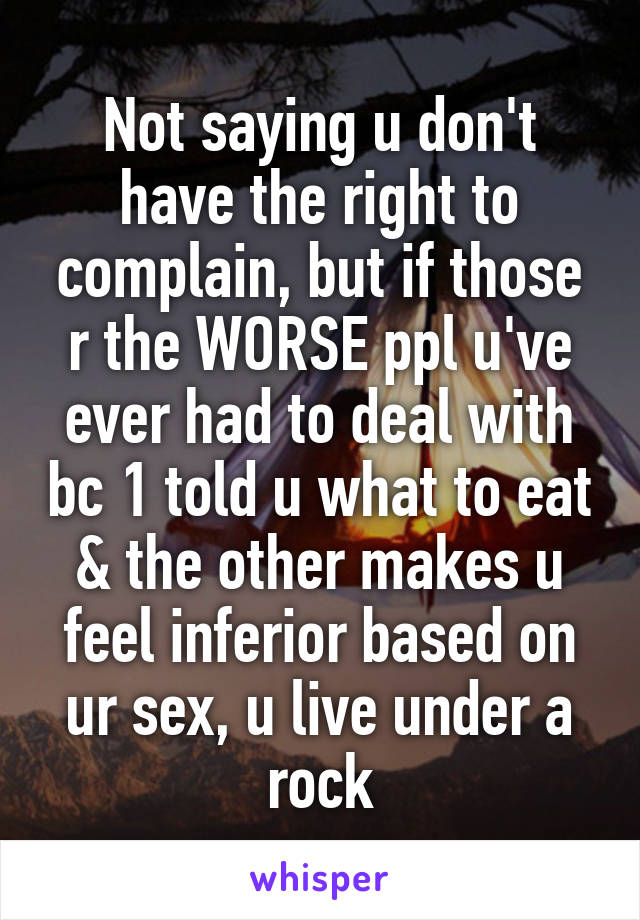 Not saying u don't have the right to complain, but if those r the WORSE ppl u've ever had to deal with bc 1 told u what to eat & the other makes u feel inferior based on ur sex, u live under a rock