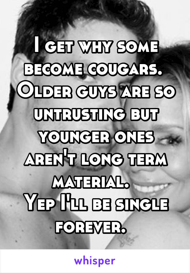 I get why some become cougars.  Older guys are so untrusting but younger ones aren't long term material.  
Yep I'll be single forever.  