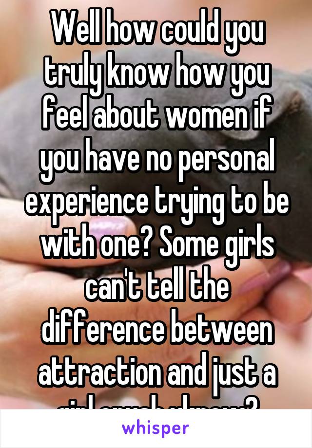 Well how could you truly know how you feel about women if you have no personal experience trying to be with one? Some girls can't tell the difference between attraction and just a girl crush yknow?