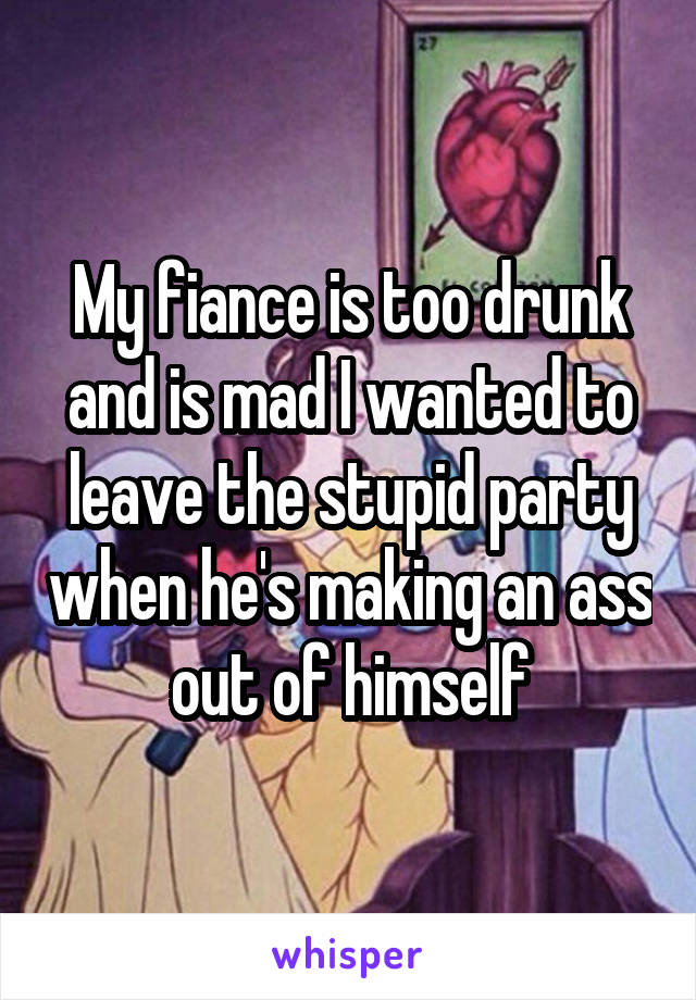 My fiance is too drunk and is mad I wanted to leave the stupid party when he's making an ass out of himself