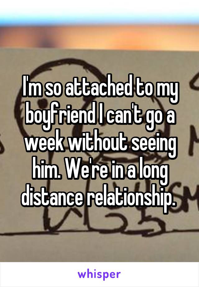 I'm so attached to my boyfriend I can't go a week without seeing him. We're in a long distance relationship. 