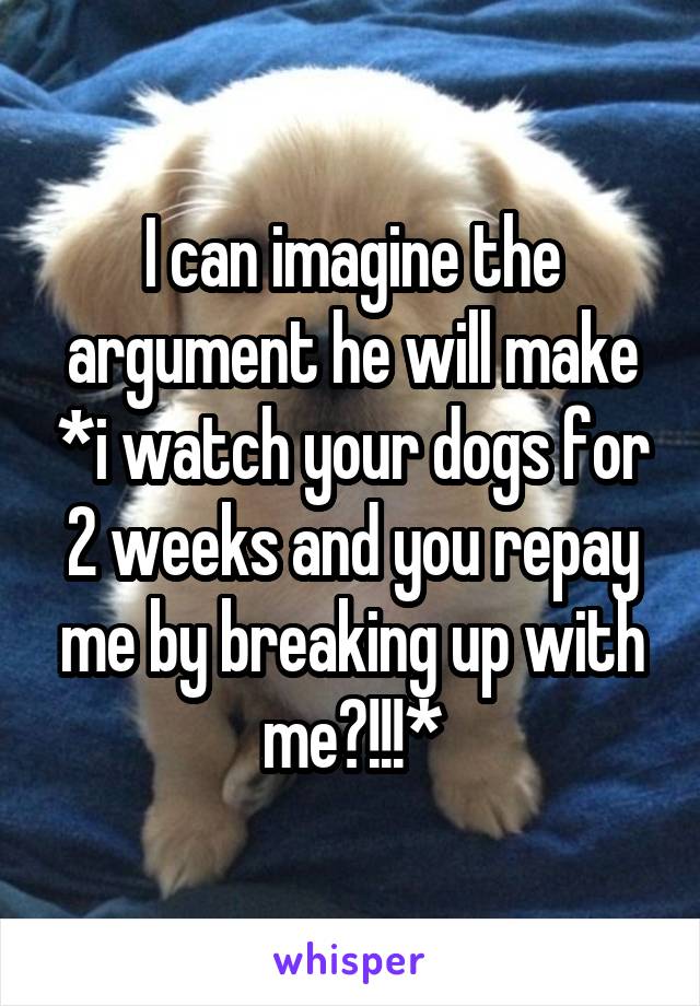 I can imagine the argument he will make *i watch your dogs for 2 weeks and you repay me by breaking up with me?!!!*