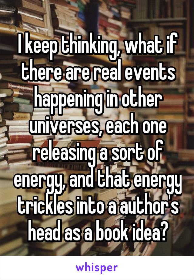 I keep thinking, what if there are real events happening in other universes, each one releasing a sort of energy, and that energy trickles into a author's head as a book idea?