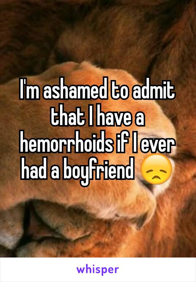 I'm ashamed to admit that I have a hemorrhoids if I ever had a boyfriend 😞
